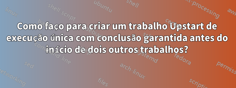 Como faço para criar um trabalho Upstart de execução única com conclusão garantida antes do início de dois outros trabalhos?