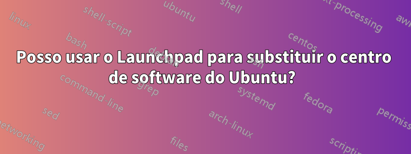 Posso usar o Launchpad para substituir o centro de software do Ubuntu? 