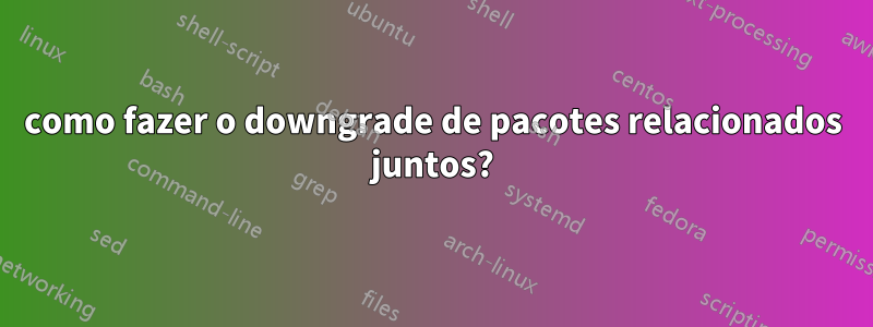 como fazer o downgrade de pacotes relacionados juntos?