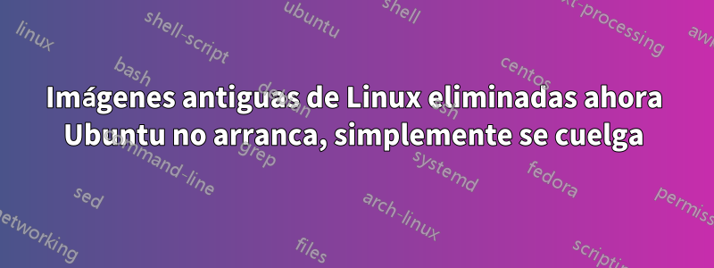 Imágenes antiguas de Linux eliminadas ahora Ubuntu no arranca, simplemente se cuelga