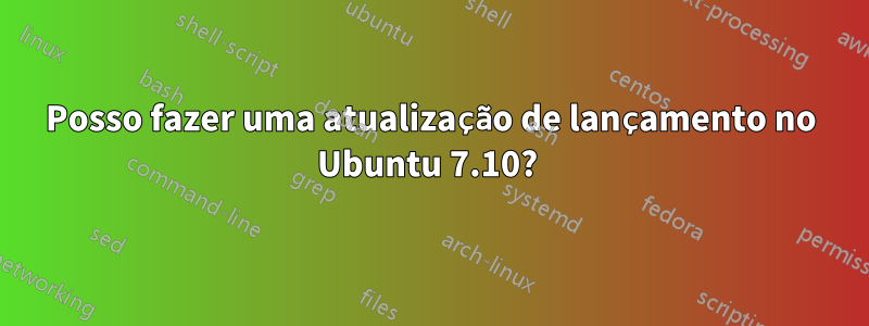 Posso fazer uma atualização de lançamento no Ubuntu 7.10? 