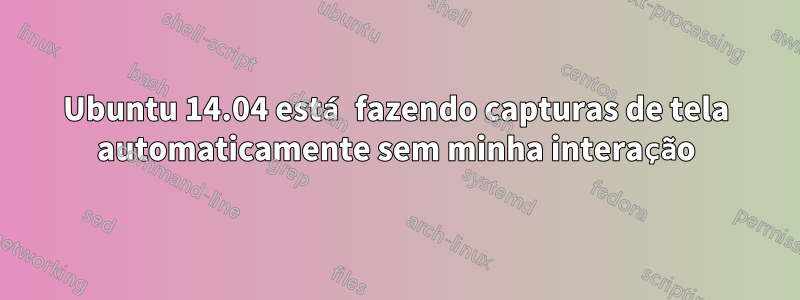 Ubuntu 14.04 está fazendo capturas de tela automaticamente sem minha interação