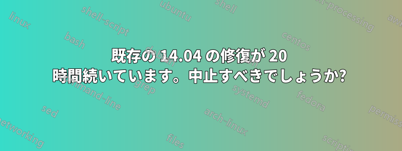 既存の 14.04 の修復が 20 時間続いています。中止すべきでしょうか?