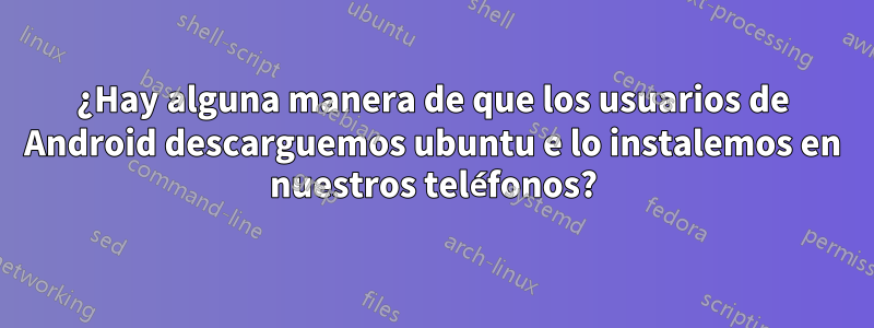 ¿Hay alguna manera de que los usuarios de Android descarguemos ubuntu e lo instalemos en nuestros teléfonos?