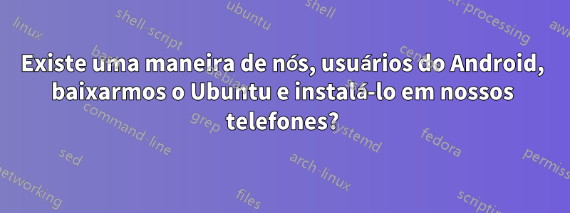 Existe uma maneira de nós, usuários do Android, baixarmos o Ubuntu e instalá-lo em nossos telefones?