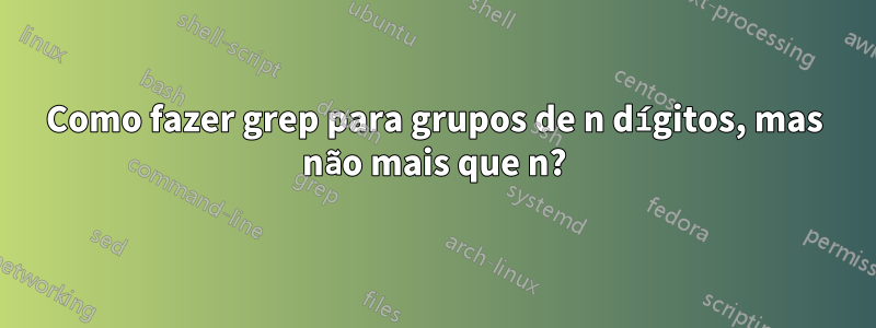 Como fazer grep para grupos de n dígitos, mas não mais que n?