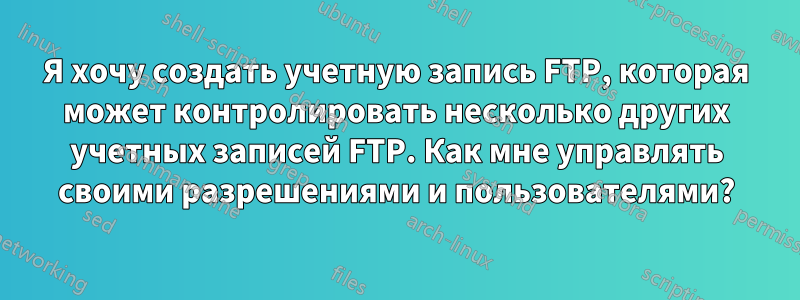 Я хочу создать учетную запись FTP, которая может контролировать несколько других учетных записей FTP. Как мне управлять своими разрешениями и пользователями?