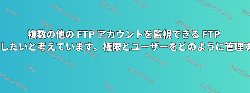 複数の他の FTP アカウントを監視できる FTP アカウントを作成したいと考えています。権限とユーザーをどのように管理すればよいですか?