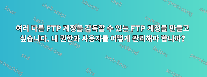 여러 다른 FTP 계정을 감독할 수 있는 FTP 계정을 만들고 싶습니다. 내 권한과 사용자를 어떻게 관리해야 합니까?