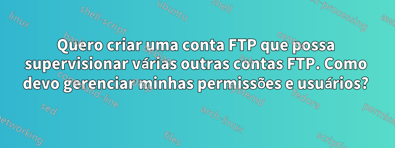 Quero criar uma conta FTP que possa supervisionar várias outras contas FTP. Como devo gerenciar minhas permissões e usuários?