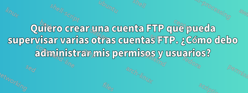 Quiero crear una cuenta FTP que pueda supervisar varias otras cuentas FTP. ¿Cómo debo administrar mis permisos y usuarios?