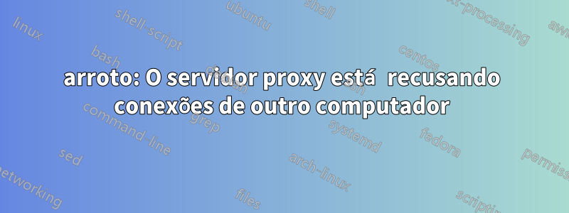 arroto: O servidor proxy está recusando conexões de outro computador