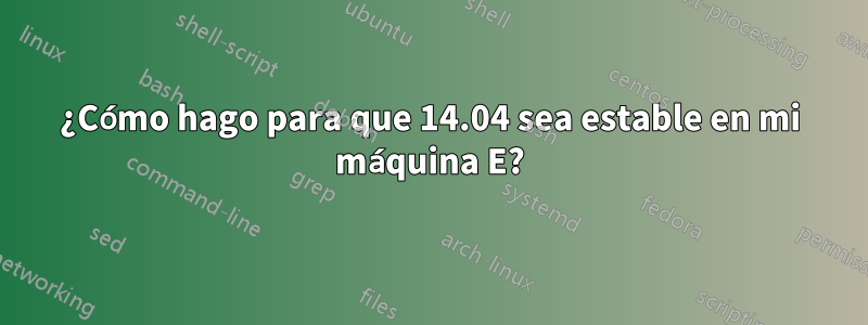 ¿Cómo hago para que 14.04 sea estable en mi máquina E?