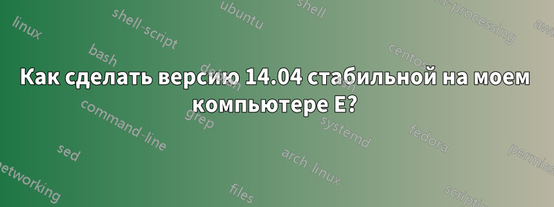 Как сделать версию 14.04 стабильной на моем компьютере E?