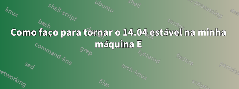 Como faço para tornar o 14.04 estável na minha máquina E