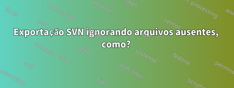 Exportação SVN ignorando arquivos ausentes, como?