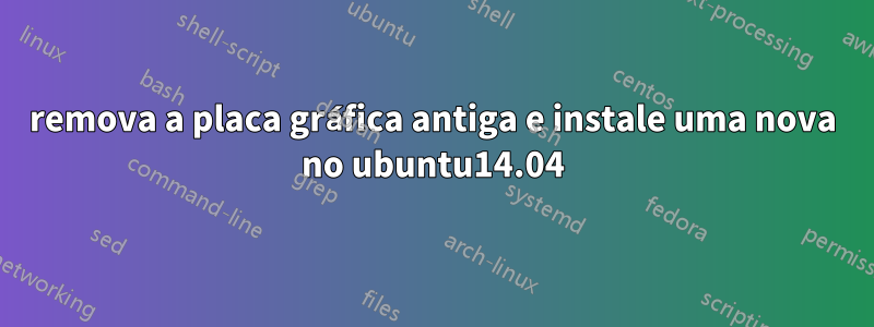 remova a placa gráfica antiga e instale uma nova no ubuntu14.04