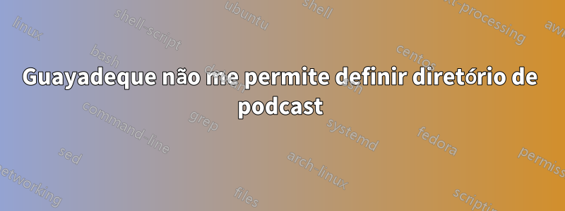 Guayadeque não me permite definir diretório de podcast