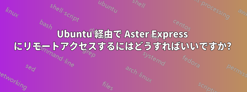 Ubuntu 経由で Aster Express にリモートアクセスするにはどうすればいいですか?