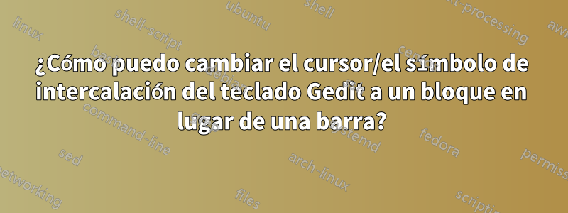 ¿Cómo puedo cambiar el cursor/el símbolo de intercalación del teclado Gedit a un bloque en lugar de una barra?