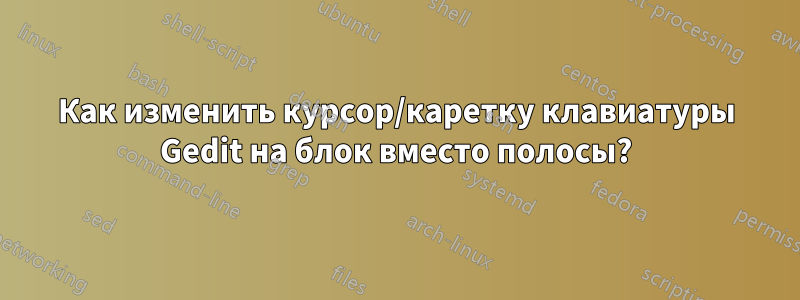 Как изменить курсор/каретку клавиатуры Gedit на блок вместо полосы?