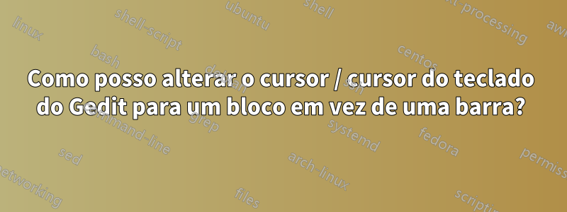 Como posso alterar o cursor / cursor do teclado do Gedit para um bloco em vez de uma barra?