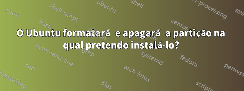 O Ubuntu formatará e apagará a partição na qual pretendo instalá-lo?