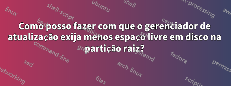 Como posso fazer com que o gerenciador de atualização exija menos espaço livre em disco na partição raiz?