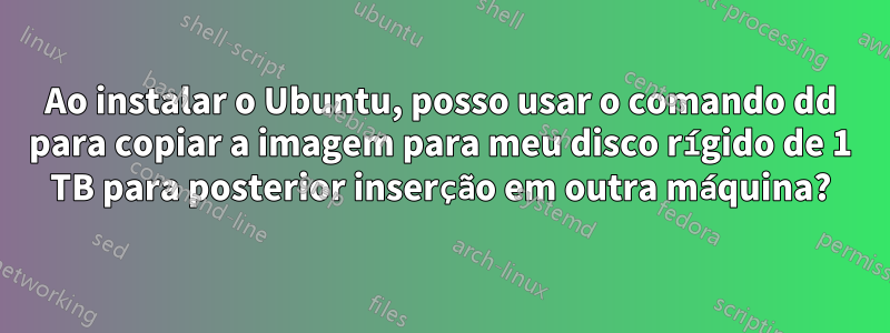 Ao instalar o Ubuntu, posso usar o comando dd para copiar a imagem para meu disco rígido de 1 TB para posterior inserção em outra máquina?