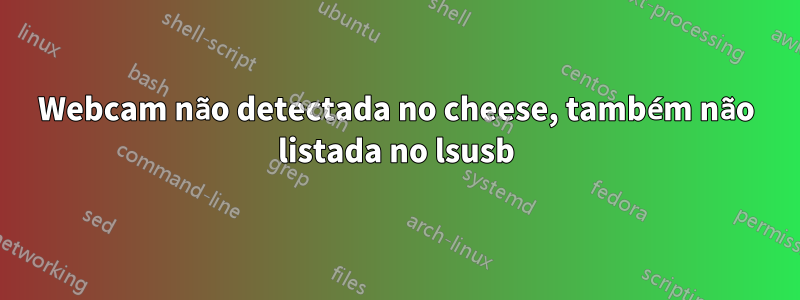 Webcam não detectada no cheese, também não listada no lsusb