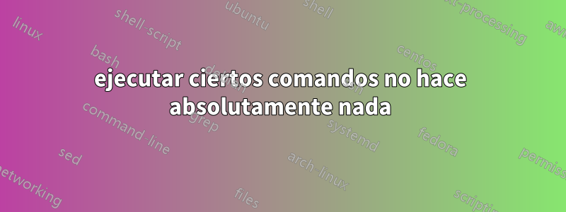 ejecutar ciertos comandos no hace absolutamente nada