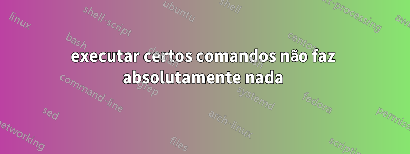 executar certos comandos não faz absolutamente nada