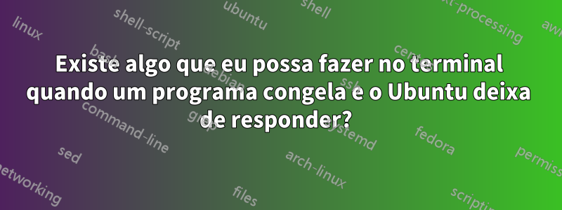 Existe algo que eu possa fazer no terminal quando um programa congela e o Ubuntu deixa de responder? 