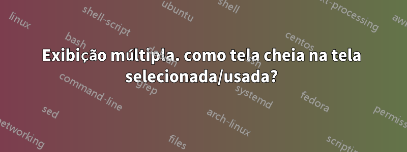 Exibição múltipla. como tela cheia na tela selecionada/usada?