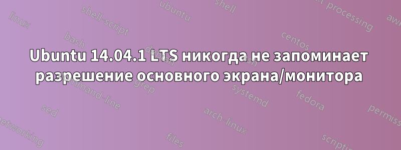 Ubuntu 14.04.1 LTS никогда не запоминает разрешение основного экрана/монитора