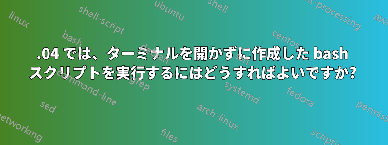 14.04 では、ターミナルを開かずに作成した bash スクリプトを実行するにはどうすればよいですか?