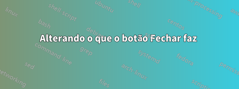 Alterando o que o botão Fechar faz