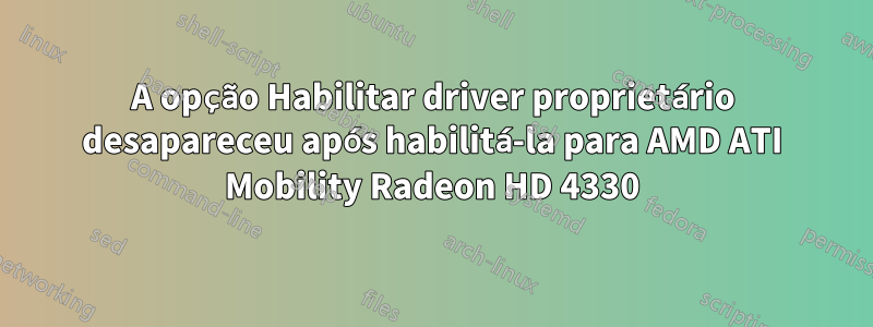 A opção Habilitar driver proprietário desapareceu após habilitá-la para AMD ATI Mobility Radeon HD 4330