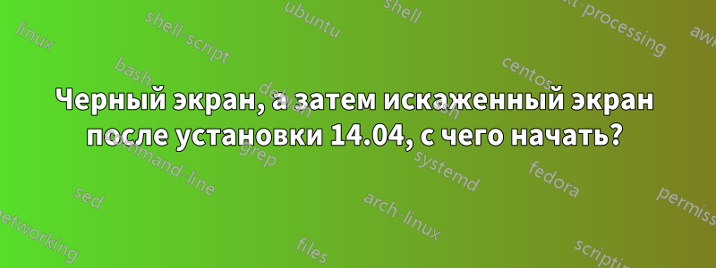 Черный экран, а затем искаженный экран после установки 14.04, с чего начать?