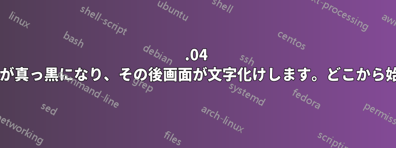 14.04 のインストール後に画面が真っ黒になり、その後画面が文字化けします。どこから始めればよいでしょうか?