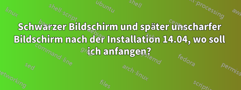 Schwarzer Bildschirm und später unscharfer Bildschirm nach der Installation 14.04, wo soll ich anfangen?