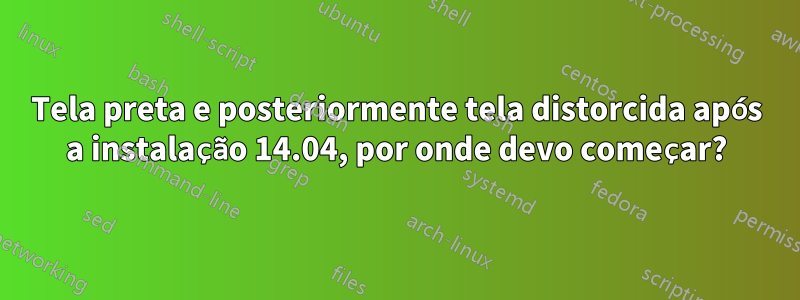 Tela preta e posteriormente tela distorcida após a instalação 14.04, por onde devo começar?