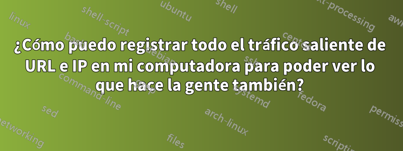 ¿Cómo puedo registrar todo el tráfico saliente de URL e IP en mi computadora para poder ver lo que hace la gente también?