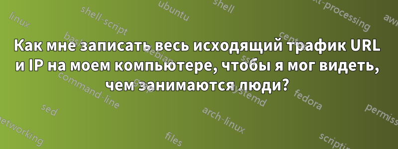 Как мне записать весь исходящий трафик URL и IP на моем компьютере, чтобы я мог видеть, чем занимаются люди?