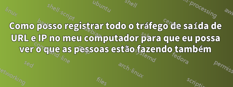 Como posso registrar todo o tráfego de saída de URL e IP no meu computador para que eu possa ver o que as pessoas estão fazendo também