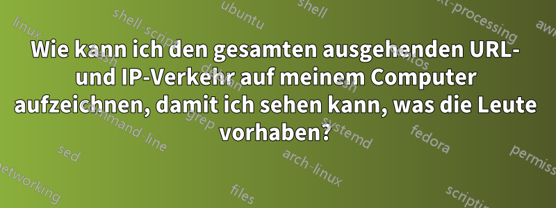 Wie kann ich den gesamten ausgehenden URL- und IP-Verkehr auf meinem Computer aufzeichnen, damit ich sehen kann, was die Leute vorhaben?