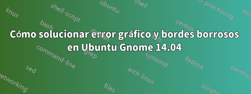 Cómo solucionar error gráfico y bordes borrosos en Ubuntu Gnome 14.04