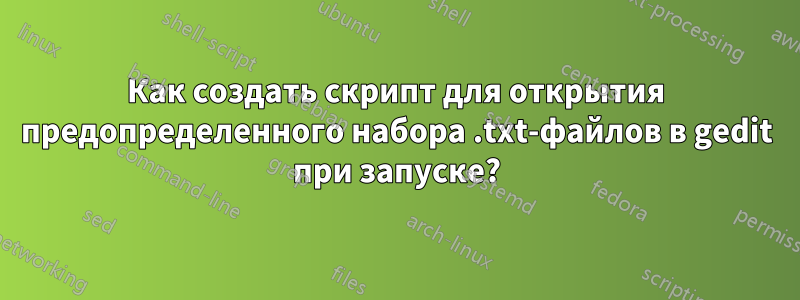 Как создать скрипт для открытия предопределенного набора .txt-файлов в gedit при запуске?