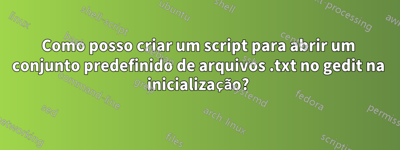 Como posso criar um script para abrir um conjunto predefinido de arquivos .txt no gedit na inicialização?