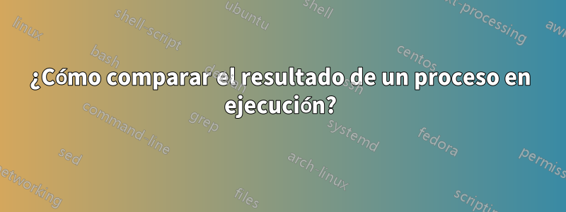 ¿Cómo comparar el resultado de un proceso en ejecución?